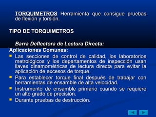 TORQUIMETROS Herramienta que consigue pruebas
  de exión y torsión.

TIPO DE TORQUIMETROS

  Barra Deflectora de Lectura Directa:
Aplicaciones Comunes:
 Las secciones de control de calidad, los laboratorios
  metrológicos y los departamentos de inspección usan
  llaves dinamométricas de lectura directa para evitar la
  aplicación de excesos de torque.
 Para establecer torque final después de trabajar con
  herramientas de ensamble de alta velocidad.
 Instrumento de ensamble primario cuando se requiere
  un alto grado de precisión.
 Durante pruebas de destrucción.
 