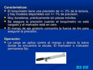 Características:
 El torquímetro tiene una precisión de +/- 2% de la lectura,
  y hay modelos disponibles con +/- 1% de precisión.
 Muy duraderas, prácticamente sin piezas móviles.
 Se asegura la precisión cuando el torquímetro no está
  cargado y el marcador está en cero.
 El mango de eje giratorio concentra la fuerza de tiro para
  asegurar la precisión.

Operación:
 La carga se aplica contra el mango y desvía la barra
  donde se encuentra la escala. El marcador o indicador
  permanece fijo.
 