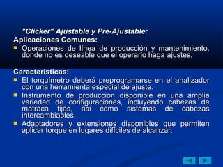 "Clicker" Ajustable y Pre-Ajustable:
Aplicaciones Comunes:
 Operaciones de línea de producción y mantenimiento,
  donde no es deseable que el operario haga ajustes.

Características:
 El torquímetro deberá preprogramarse en el analizador
  con una herramienta especial de ajuste.
 Instrumento de producción disponible en una amplia
  variedad de configuraciones, incluyendo cabezas de
  matraca fijas, así como sistemas de cabezas
  intercambiables.
 Adaptadores y extensiones disponibles que permiten
  aplicar torque en lugares difíciles de alcanzar.
 