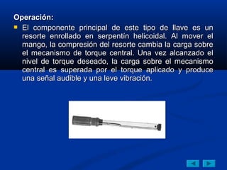 Operación:
 El componente principal de este tipo de llave es un
  resorte enrollado en serpentín helicoidal. Al mover el
  mango, la compresión del resorte cambia la carga sobre
  el mecanismo de torque central. Una vez alcanzado el
  nivel de torque deseado, la carga sobre el mecanismo
  central es superada por el torque aplicado y produce
  una señal audible y una leve vibración.
 