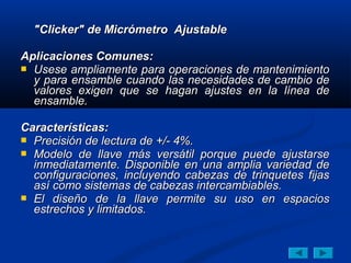 "Clicker" de Micrómetro Ajustable

Aplicaciones Comunes:
 Usese ampliamente para operaciones de mantenimiento
  y para ensamble cuando las necesidades de cambio de
  valores exigen que se hagan ajustes en la línea de
  ensamble.

Características:
 Precisión de lectura de +/- 4%.
 Modelo de llave más versátil porque puede ajustarse
  inmediatamente. Disponible en una amplia variedad de
  configuraciones, incluyendo cabezas de trinquetes fijas
  así como sistemas de cabezas intercambiables.
 El diseño de la llave permite su uso en espacios
  estrechos y limitados.
 