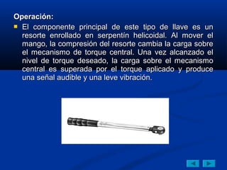 Operación:
 El componente principal de este tipo de llave es un
  resorte enrollado en serpentín helicoidal. Al mover el
  mango, la compresión del resorte cambia la carga sobre
  el mecanismo de torque central. Una vez alcanzado el
  nivel de torque deseado, la carga sobre el mecanismo
  central es superada por el torque aplicado y produce
  una señal audible y una leve vibración.
 
