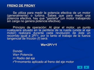 FRENO DE PRONY

     Se utiliza para medir la potencia efectiva de un motor
(generalmente) o turbina. Sabes que para medir una
potencia efectiva, hay que "gastarla" (un motor trabajando
sin carga no genera potencia efectiva).

    Principio de operación: Al girar el motor, un punto
cualquiera situado en la periferia de la rueda (unida al eje
motor) realizará durante cada revolución de éste un
recorrido igual a 2Pi*r, por lo tanto el trabajo de la fuerza
tangencial de fricción (f) será:

                        We=2Pi*r*f

    Donde:
    We= Potencia
    r= Radio del eje
    r*f=momento aplicado al freno del eje motor
 