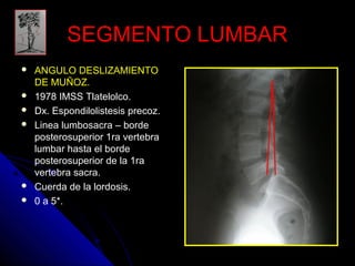 SSEEGGMMEENNTTOO LLUUMMBBAARR 
 AANNGGUULLOO DDEESSLLIIZZAAMMIIEENNTTOO 
DDEE MMUUÑÑOOZZ. 
 1978 IMSS Tlatelolco. 
 Dx. Espondilolistesis precoz. 
 Linea lumbosacra – borde 
posterosuperior 1ra vertebra 
lumbar hasta el borde 
posterosuperior de la 1ra 
vertebra sacra. 
 Cuerda de la lordosis. 
 0 a 5*. 
 