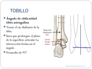 TOBILLO
Ángulo de oblicuidad
tibio astragalina
Trazar el eje diafisario de la
tibia.
línea que prolongue el plano
de la superficie articular La
intersección forma así el
ángulo
Promedio de 93°.
 