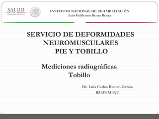 Dr. Luis Carlos Blanco Ochoa
R5 DNM PyT
Mediciones radiográficas
Tobillo
INSTITUTO NACIONAL DE REHABILITACIÓN
Luis Guillermo Ibarra Ibarra
SERVICIO DE DEFORMIDADES
NEUROMUSCULARES
PIE Y TOBILLO
 