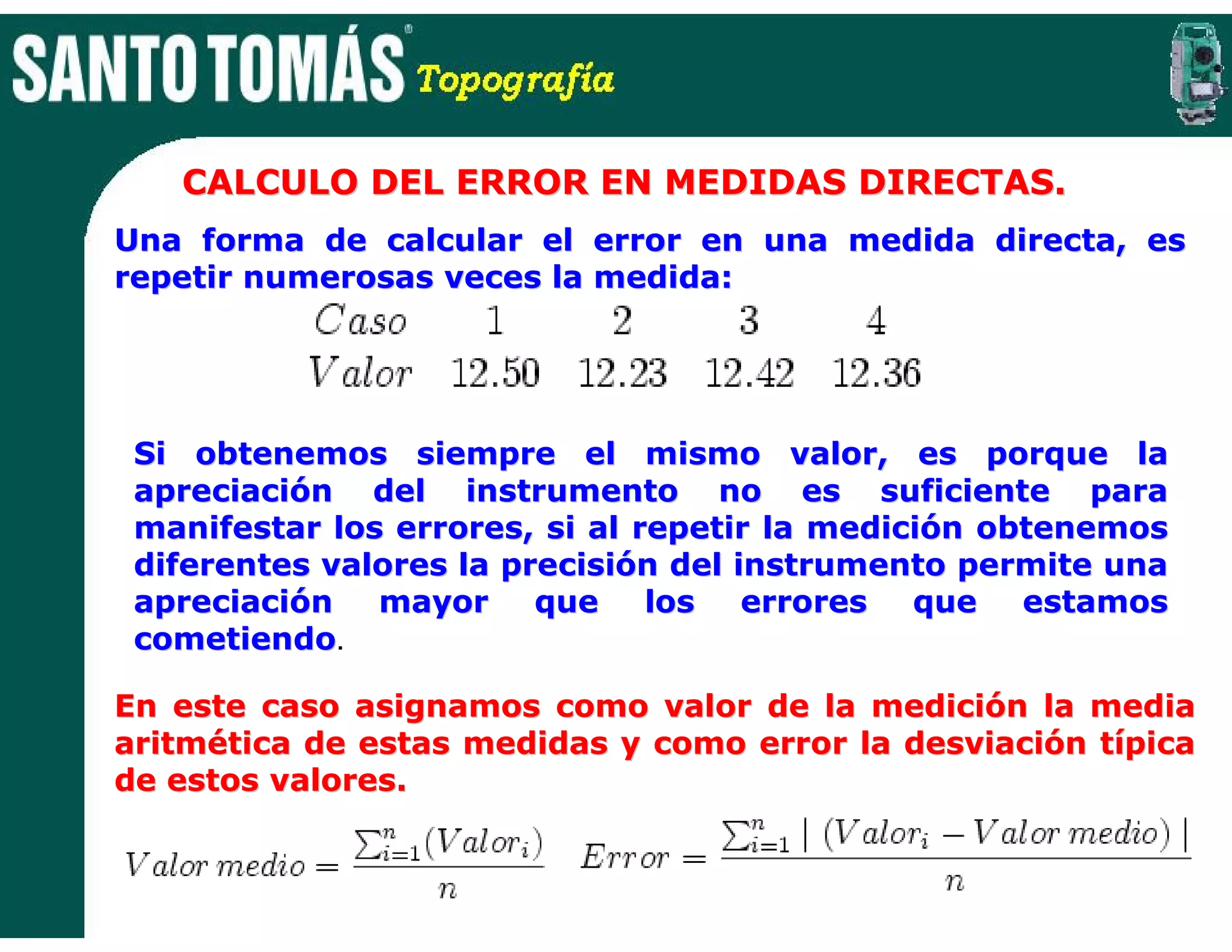 CALCULO DEL ERROR EN MEDIDAS DIRECTAS.
Una forma de calcular el error en una medida directa, es
repetir numerosas veces la medida:




 Si obtenemos siempre el mismo valor, es porque la
 apreciación del instrumento no es suficiente para
 manifestar los errores, si al repetir la medición obtenemos
 diferentes valores la precisión del instrumento permite una
 apreciación mayor que los errores que estamos
 cometiendo.
 cometiendo

En este caso asignamos como valor de la medición la media
aritmética de estas medidas y como error la desviación típica
de estos valores.
 
