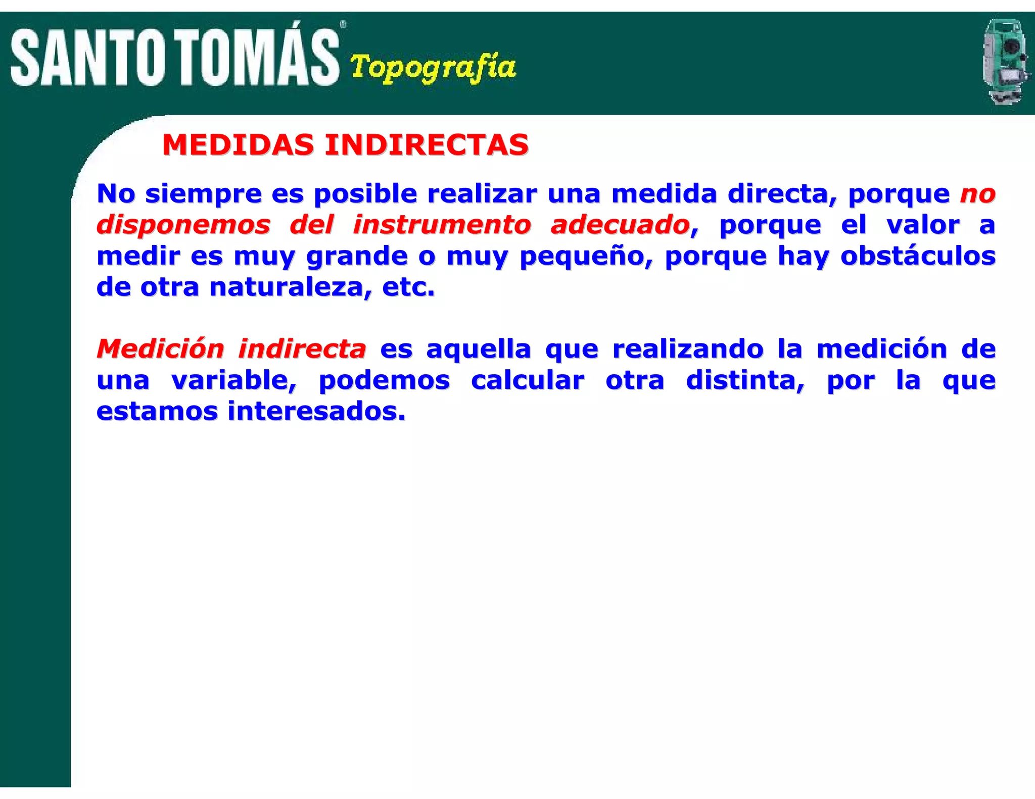 MEDIDAS INDIRECTAS
No siempre es posible realizar una medida directa, porque no
disponemos del instrumento adecuado, porque el valor a
medir es muy grande o muy pequeño, porque hay obstáculos
de otra naturaleza, etc.

Medición indirecta es aquella que realizando la medición de
una variable, podemos calcular otra distinta, por la que
estamos interesados.
 