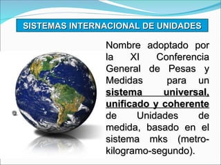 SISTEMAS INTERNACIONAL DE UNIDADES
SISTEMAS INTERNACIONAL DE UNIDADES
Nombre adoptado por
Nombre adoptado por
la XI Conferencia
la XI Conferencia
General de Pesas y
General de Pesas y
Medidas para un
Medidas para un
sistema universal,
sistema universal,
unificado y coherente
unificado y coherente
de Unidades de
de Unidades de
medida, basado en el
medida, basado en el
sistema mks (metro-
sistema mks (metro-
kilogramo-segundo).
kilogramo-segundo).
 