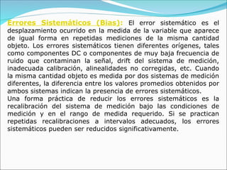 Errores Sistemáticos (Bias): El error sistemático es el
desplazamiento ocurrido en la medida de la variable que aparece
de igual forma en repetidas mediciones de la misma cantidad
objeto. Los errores sistemáticos tienen diferentes orígenes, tales
como componentes DC o componentes de muy baja frecuencia de
ruido que contaminan la señal, drift del sistema de medición,
inadecuada calibración, alinealidades no corregidas, etc. Cuando
la misma cantidad objeto es medida por dos sistemas de medición
diferentes, la diferencia entre los valores promedios obtenidos por
ambos sistemas indican la presencia de errores sistemáticos.
Una forma práctica de reducir los errores sistemáticos es la
recalibración del sistema de medición bajo las condiciones de
medición y en el rango de medida requerido. Si se practican
repetidas recalibraciones a intervalos adecuados, los errores
sistemáticos pueden ser reducidos significativamente.
 