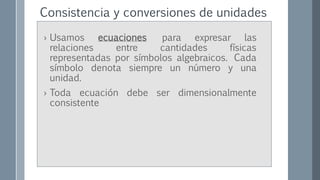 Consistencia y conversiones de unidades
› Usamos ecuaciones para expresar las
relaciones entre cantidades físicas
representadas por símbolos algebraicos. Cada
símbolo denota siempre un número y una
unidad.
› Toda ecuación debe ser dimensionalmente
consistente
 