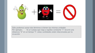 Sólo podemos sumar dos términos si tienen las mismas unidades
Por ejemplo: Si un cuerpo que viaja a rapidez constante “v” recorre una
distancia “d” en un tiempo “t”, estas cantidades están relacionadas por la
ecuación:
 