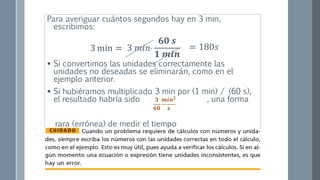 Para averiguar cuántos segundos hay en 3 min,
escribimos:
 Si convertimos las unidades correctamente las
unidades no deseadas se eliminarán, como en el
ejemplo anterior.
 Si hubiéramos multiplicado 3 min por (1 min) / (60 s),
el resultado habría sido , una forma
rara (errónea) de medir el tiempo
3 𝑚𝑖𝑛
𝟔𝟎 𝒔
𝟏 𝒎𝒊𝒏
3 min = = 180𝑠
𝟑
𝟔𝟎
𝒎𝒊𝒏 𝟐
𝒔
 