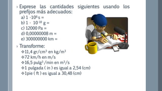 › Exprese las cantidades siguientes usando los
prefijos más adecuados:
a) 1 •106 s =
b) 1 • 10-18 g =
c) 12000 Pa =
d) 0,00000008 m =
e) 300000000 km =
› Transforme:
11,4 gr/cm3 en kg/m3
72 km/h en m/s
16,5 pulg3 /min en m3/s
1 pulgada ( in ) es igual a 2,54 (cm)
1pie ( ft ) es igual a 30,48 (cm)
 