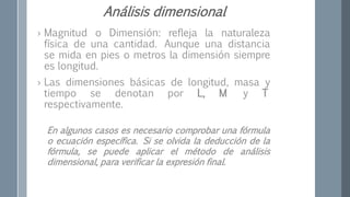› Magnitud o Dimensión: refleja la naturaleza
física de una cantidad. Aunque una distancia
se mida en pies o metros la dimensión siempre
es longitud.
› Las dimensiones básicas de longitud, masa y
tiempo se denotan por L, M y T
respectivamente.
En algunos casos es necesario comprobar una fórmula
o ecuación específica. Si se olvida la deducción de la
fórmula, se puede aplicar el método de análisis
dimensional, para verificar la expresión final.
Análisis dimensional
 