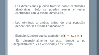 › Las dimensiones pueden tratarse como cantidades
algebraicas. Solo se pueden sumar y restar
cantidades con la misma dimensión.
› Los términos a ambos lados de una ecuación
deben tener las mismas dimensiones.
› Ejemplo: Muestre que la expresión 𝒙 𝒕 = 𝒙 𝟎 + 𝒗 ∙ 𝒕
Es dimensionalmente correcta, donde x es
desplazamiento, v es velocidad y t es tiempo.
 