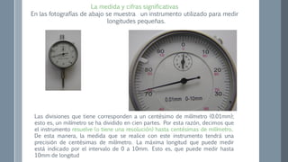 La medida y cifras significativas
En las fotografías de abajo se muestra un instrumento utilizado para medir
longitudes pequeñas.
Las divisiones que tiene corresponden a un centésimo de milímetro (0.01mm);
esto es, un milímetro se ha dividido en cien partes. Por esta razón, decimos que
el instrumento resuelve (o tiene una resolución) hasta centésimas de milímetro.
De esta manera, la medida que se realice con este instrumento tendrá una
precisión de centésimas de milímetro. La máxima longitud que puede medir
está indicado por el intervalo de 0 a 10mm. Esto es, que puede medir hasta
10mm de longitud
 
