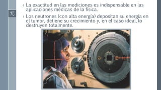 › La exactitud en las mediciones es indispensable en las
aplicaciones médicas de la física.
› Los neutrones (con alta energía) depositan su energía en
el tumor, detiene su crecimiento y, en el caso ideal, lo
destruyen totalmente.
 