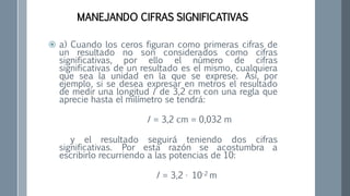  a) Cuando los ceros figuran como primeras cifras de
un resultado no son considerados como cifras
significativas, por ello el número de cifras
significativas de un resultado es el mismo, cualquiera
que sea la unidad en la que se exprese. Así, por
ejemplo, si se desea expresar en metros el resultado
de medir una longitud l de 3,2 cm con una regla que
aprecie hasta el milímetro se tendrá:
I = 3,2 cm = 0,032 m
y el resultado seguirá teniendo dos cifras
significativas. Por esta razón se acostumbra a
escribirlo recurriendo a las potencias de 10:
I = 3,2 · 10-2 m
MANEJANDO CIFRAS SIGNIFICATIVAS
 