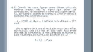  b) Cuando los ceros figuran como últimas cifras de
números enteros, ello no implica que deban ser
considerados, necesariamente, como cifras significativas.
Así, por ejemplo, cuando se expresa la anterior cantidad
en micras (micrómetros) resulta:
I = 32000 m (1m = 1 milésima parte del mm = 10-3
mm);
ello no quiere decir que el resultado tenga cinco cifras
significativas, sino sólo dos en este caso. Para evitar
este tipo de confusiones lo más apropiado es escribir el
dato recurriendo, de nuevo, a las potencias de 10:
I = 3,2 · 104 m
 