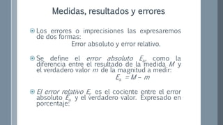  Los errores o imprecisiones las expresaremos
de dos formas:
Error absoluto y error relativo.
 Se define el error absoluto Ea, como la
diferencia entre el resultado de la medida M y
el verdadero valor m de la magnitud a medir:
Ea = M – m
 El error relativo Er es el cociente entre el error
absoluto Ea y el verdadero valor. Expresado en
porcentaje:
Medidas, resultados y errores
 