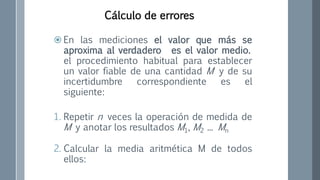  En las mediciones el valor que más se
aproxima al verdadero es el valor medio.
el procedimiento habitual para establecer
un valor fiable de una cantidad M y de su
incertidumbre correspondiente es el
siguiente:
1. Repetir n veces la operación de medida de
M y anotar los resultados M1, M2 ... Mn
2. Calcular la media aritmética M de todos
ellos:
Cálculo de errores
 