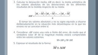 3. Calcular la desviación media M, es decir, la media aritmética de
los valores absolutos de las desviaciones de los diferentes
resultados de la medida respecto de su media
El tomar los valores absolutos y no su signo equivale a situarse
deliberadamente en la situación más desventajosa en la que los
errores no se cancelan entre sí.
4. Considerar M como una cota o límite del error, de modo que el
verdadero valor M de la magnitud medida estará comprendido
entre los valores extremos
M+M y M-M
5. Expresar el resultado de la forma:
n
MMMMMM
M
n 

...21
MM 
___
 