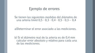 Se tienen las siguientes medidas del diámetro de
una arteria (mm) 0,5 - 0,3 - 0,4 - 0,5 - 0,3 – 0,4
a)Determinar el error asociado a las mediciones.
b) Si el diámetro real de la arteria es de 0,4 mm
calcular error absoluto y relativo para cada una
de las mediciones.
Ejemplo de errores
 