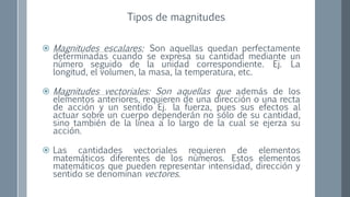  Magnitudes escalares: Son aquellas quedan perfectamente
determinadas cuando se expresa su cantidad mediante un
número seguido de la unidad correspondiente. Ej. La
longitud, el volumen, la masa, la temperatura, etc.
 Magnitudes vectoriales: Son aquellas que además de los
elementos anteriores, requieren de una dirección o una recta
de acción y un sentido Ej. la fuerza, pues sus efectos al
actuar sobre un cuerpo dependerán no sólo de su cantidad,
sino también de la línea a lo largo de la cual se ejerza su
acción.
 Las cantidades vectoriales requieren de elementos
matemáticos diferentes de los números. Estos elementos
matemáticos que pueden representar intensidad, dirección y
sentido se denominan vectores.
Tipos de magnitudes
 