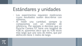 Estándares y unidades
- Los experimentos requieren mediciones
cuyos resultados suelen describirse con
números.
- Al medir una cantidad, siempre la
comparamos con un estándar de
referencia. Por ejemplo si decimos que un
Porsche Carrera GT tiene una longitud de
4.56 m, queremos decir que es 4.56 veces
más largo que una vara de metro, que por
definición tiene 1 metro de largo.
 