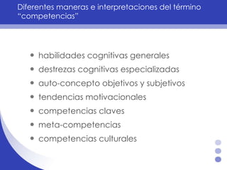 Diferentes maneras e interpretaciones del término “competencias” habilidades cognitivas generales  destrezas cognitivas especializadas auto-concepto objetivos y subjetivos  tendencias motivacionales  competencias claves  meta-competencias  competencias culturales  