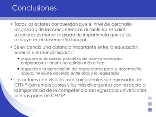 Conclusiones Todos los actores concuerdan que el nivel de desarrollo alcanzado de las competencias durante los estudios superiores es menor al grado de importancia que se les atribuye en el desempeño laboral Se evidencia una distancia importante entre la educación superior y el mundo laboral  :  respecto al desarrollo percibido de competencias los empleadores tienen una opinión más crítica;  respecto a la apreciación de rasgos claves para el desempeño laboral no existe acuerdo entre ellos y los egresados Los actores con visiones más coincidentes son egresados de CFT/IP con empleadores y los más divergentes con respecto a la importancia de la competencia son egresados universitarios con sus pares de CFT/ IP 