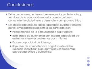 Conclusiones Existe un consenso entre actores en que los profesionales y técnicos de la educación superior poseen un buen conocimiento disciplinario y desarrollo y compromiso ético Las debilidades más notables reportadas cualitativamente por los empleadores respecto a los egresados son: Pobre manejo de la comunicación oral y escrita Bajo grado de autonomía con escasa capacidad de enfrentar y resolver problemas por sí mismos Escasa capacidad de liderazgo Bajo nivel de competencias cognitivas de orden superior:  identificar, plantear y resolver problemas, capacidad crítica y autocrítica  