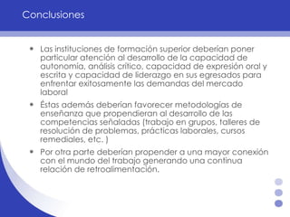 Conclusiones Las instituciones de formación superior deberían poner particular atención al desarrollo de la capacidad de autonomía, análisis crítico, capacidad de expresión oral y escrita y capacidad de liderazgo en sus egresados para enfrentar exitosamente las demandas del mercado laboral   Éstas además deberían favorecer metodologías de enseñanza que propendieran al desarrollo de las competencias señaladas (trabajo en grupos, talleres de resolución de problemas, prácticas laborales, cursos remediales, etc. ) Por otra parte deberían propender a una mayor conexión con el mundo del trabajo generando una continua relación de retroalimentación.  