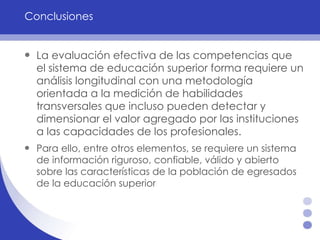Conclusiones La evaluación efectiva de las competencias que el sistema de educación superior forma requiere un análisis longitudinal con una metodología orientada a la medición de habilidades transversales que incluso pueden detectar y dimensionar el valor agregado por las instituciones a las capacidades de los profesionales.  Para ello, entre otros elementos, se requiere un sistema de información riguroso, confiable, válido y abierto sobre las características de la población de egresados de la educación superior 