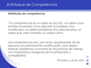 El Enfoque de Competencias Definición de competencia “ La competencia es un  saber   en acción.  Un saber cuyo sentido inmediato no es  describir  la realidad, sino  modificarla ; no definir problemas sino solucionarlos; un saber  qué,  pero también un saber  cómo.  Las competencias son, por tanto, propiedades de las personas en permanente modificación, que deben resolver problemas concretos en situaciones de trabajo con importantes márgenes de incertidumbre y complejidad”  G onzález y Larraín, 2006   