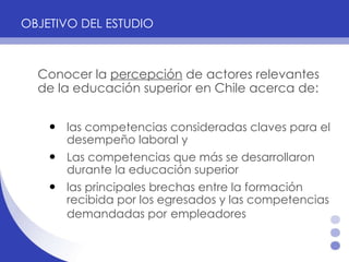 OBJETIVO DEL ESTUDIO   Conocer la  percepción  de actores relevantes de la educación superior en Chile acerca de:   las competencias consideradas claves para el desempeño laboral y  Las competencias que más se desarrollaron durante la educación superior las principales brechas entre la formación recibida por los egresados y las competencias demandadas por   empleadores  