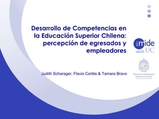 Desarrollo de Competencias en la Educación Superior Chilena: percepción de egresados y empleadores Judith Scharager, Flavio Cortés & Tamara Bravo 
