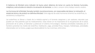 Si hablamos de felicidad como indicador de buena salud, debemos de tomar en cuenta los factores humorales,
sinápticos y estructurales en relación a la sensación de bienestar, es decir, conocer cómo trabaja nuestro cerebro.
Las hormonas de la felicidad, llamadas también neurotransmisores, son responsables del placer, la motivación, el
estado de ánimo y de producir en definitiva felicidad. Entre algunas de estas hormonas tenemos las endorfinas, la
serotonina y la dopamina.
Las endorfinas se liberan a través de la médula espinal y el torrente sanguíneo y son opiáceos naturales que
pueden ser más potentes que los medicamentos. Estas tienen un rol importante en la recuperación de la salud,
promoción de la calma, el bienestar y potencian el sistema inmunológico. Distintas actividades realizadas por el
hombre aumentan los niveles de endorfina: meditación, yoga, actividad física, masajes, hidroterapia, actividades
relacionadas con la música, juegos que desencadenen la risa o sonrisas, entre otros.
 