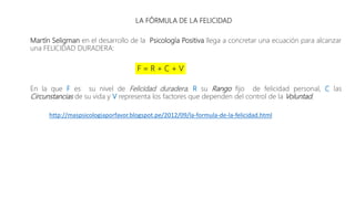 LA FÓRMULA DE LA FELICIDAD
Martín Seligman en el desarrollo de la Psicología Positiva llega a concretar una ecuación para alcanzar
una FELICIDAD DURADERA:
F = R + C + V
En la que F es su nivel de Felicidad duradera, R su Rango fijo de felicidad personal, C las
Circunstancias de su vida y V representa los factores que dependen del control de la Voluntad.
http://maspsicologiaporfavor.blogspot.pe/2012/09/la-formula-de-la-felicidad.html
 