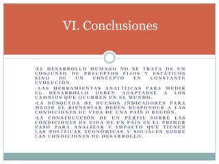 es necesario crear un índice para cada una de las variables “esperanza de vida”, “educación” y “PIB”.se escogen valores mínimos y máximos (valores límite) para cada uno de estos indicadores.Cada uno de los componentes se expresa con un valor entre 0 y 1, se utiliza la siguiente fórmula general total:Índice de Desarrollo HumanoMetodología de cálculoEl IDH se calcula promediando sus tres componentes principales.Los valores límite de estos (máximo y mínimo) que se utilizan para el cálculo del IDH son:esperanza de vida al nacer: 85 y 25 años educación: del 100% y 0%PBI PPA per cápita: 40.000 y 100 $USD.
