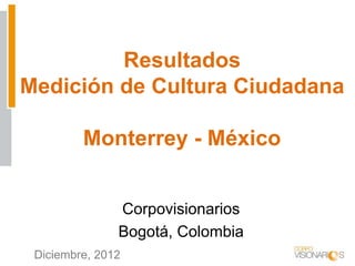 Resultados
Medición de Cultura Ciudadana
Monterrey - México
Corpovisionarios
Bogotá, Colombia
Diciembre, 2012
 