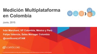 For info about the proprietary technology used in comScore products, refer to http://comscore.com/About_comScore/Patents
Medición Multiplataforma
en Colombia
Junio, 2015
Iván Marchant, VP Colombia, México y Perú
Felipe Valencia, Sales Manager Colombia
@comScoreLATAM
 