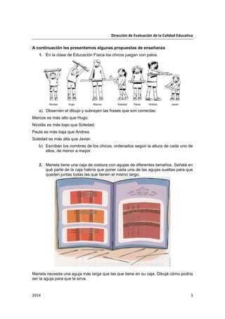 Dirección de Evaluación de la Calidad Educativa
2014 3
A continuación les presentamos algunas propuestas de enseñanza
1. En la clase de Educación Física los chicos juegan con palos.
a) Observen el dibujo y subrayen las frases que son correctas:
Marcos es más alto que Hugo.
Nicolás es más bajo que Soledad.
Paula es más baja que Andrea.
Soledad es más alta que Javier.
b) Escriban los nombres de los chicos, ordenados según la altura de cada uno de
ellos, de menor a mayor.
2. Mariela tiene una caja de costura con agujas de diferentes tamaños. Señalá en
qué parte de la caja habría que poner cada una de las agujas sueltas para que
queden juntas todas las que tienen el mismo largo.
Mariela necesita una aguja más larga que las que tiene en su caja. Dibujá cómo podría
ser la aguja para que le sirva.
 