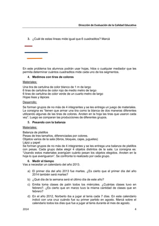 Dirección de Evaluación de la Calidad Educativa
2014 4
3. ¿Cuál de estas líneas mide igual que 6 cuadraditos? Marcá
En este problema los alumnos podrán usar hojas, hilos o cualquier mediador que les
permita determinar cuántos cuadraditos mide cada uno de los segmentos.
4. Medimos con tiras de colores
Materiales:
Una tira de cartulina de color blanco de 1 m de largo
6 tiras de cartulina de color rojo de medio metro de largo
6 tiras de cartulina de color verde de un cuarto metro de largo
Hojas lisas y lápices
Desarrollo:
Se forman grupos de no más de 4 integrantes y se les entrega un juego de materiales.
La consigna es “tienen que armar una tira como la blanca de dos maneras diferentes
utilizando algunas de las tiras de colores. Anoten en la hoja las tiras que usaron cada
vez”. Luego se comparan las producciones de diferentes grupos.
5. Pesando con la balanza
Materiales:
Balanza de platillos
Pesas de tres tamaños, diferenciadas por colores.
Objetos varios de la sala (libros, bloques, cajas, juguetes)
Lápiz y papel
Se forman grupos de no más de 4 integrantes y se les entrega una balanza de platillos
con pesas. Cada grupo debe elegir 4 objetos distintos de la sala. La consigna es:
“Usando estos materiales averigüen cuánto pesan los objetos elegidos. Anoten en la
hoja lo que averiguaron”. Se confronta lo realizado por cada grupo.
6. Medir el tiempo
Vas a necesitar un calendario del año 2013.
a) El primer día del año 2013 fue martes. ¿Es cierto que el primer día del año
2014 también será martes?
b) ¿Qué día de la semana será el último día de este año?
c) Emilia toma clases de patín todos los miércoles. ¿Cuántas clases tuvo en
febrero?. ¿Es cierto que en marzo tuvo la misma cantidad de clases que en
febrero?
d) En el año 2012, Norberto iba a jugar al tenis cada 7 días. En este calendario
indicó con una cruz cuándo fue su primer partido en agosto. Marcá sobre el
calendario todos los días que fue a jugar al tenis durante el mes de agosto.
 