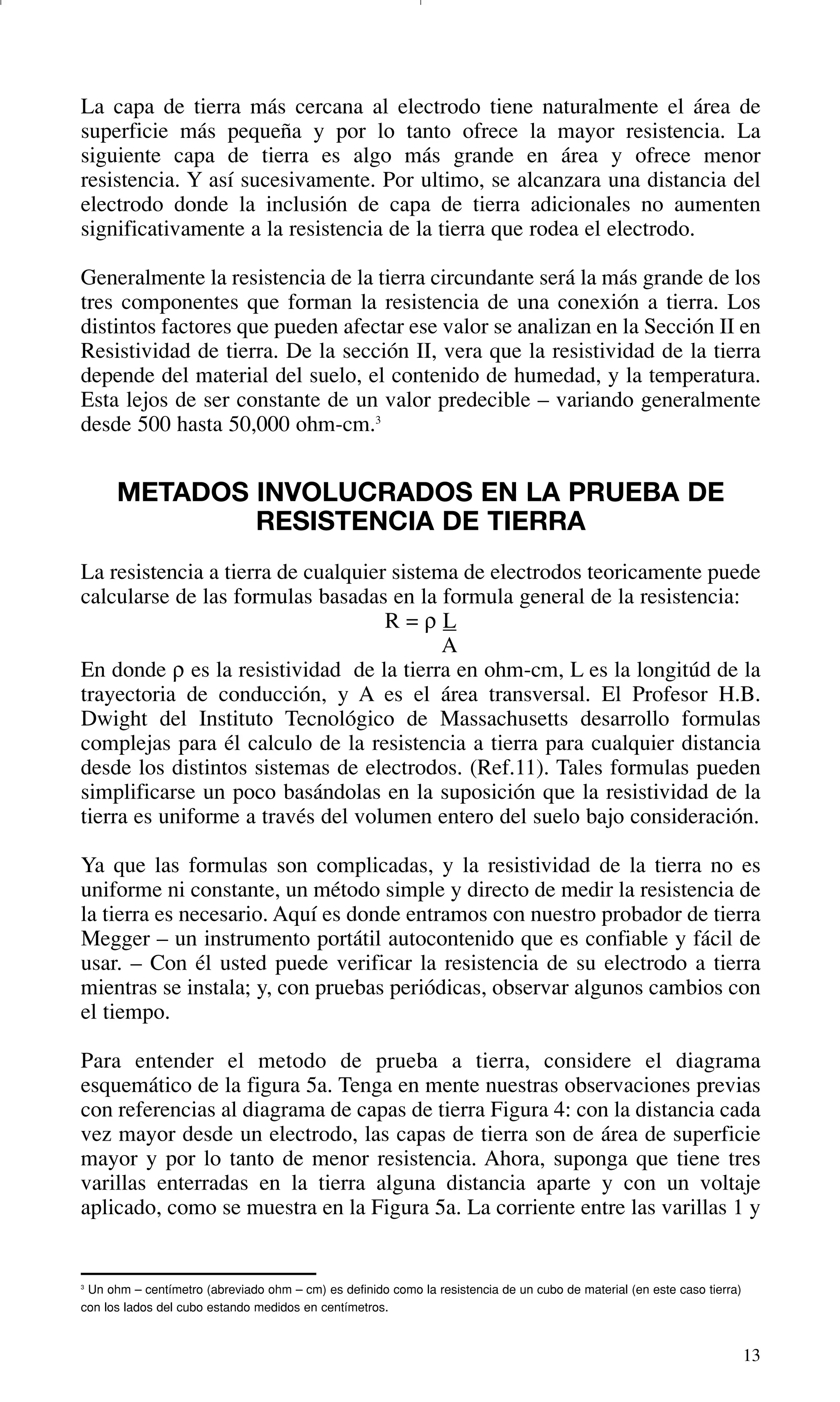 13
3
Un ohm – centímetro (abreviado ohm – cm) es definido como la resistencia de un cubo de material (en este caso tierra)
con los lados del cubo estando medidos en centímetros.
La capa de tierra más cercana al electrodo tiene naturalmente el área de
superficie más pequeña y por lo tanto ofrece la mayor resistencia. La
siguiente capa de tierra es algo más grande en área y ofrece menor
resistencia. Y así sucesivamente. Por ultimo, se alcanzara una distancia del
electrodo donde la inclusión de capa de tierra adicionales no aumenten
significativamente a la resistencia de la tierra que rodea el electrodo.
Generalmente la resistencia de la tierra circundante será la más grande de los
tres componentes que forman la resistencia de una conexión a tierra. Los
distintos factores que pueden afectar ese valor se analizan en la Sección II en
Resistividad de tierra. De la sección II, vera que la resistividad de la tierra
depende del material del suelo, el contenido de humedad, y la temperatura.
Esta lejos de ser constante de un valor predecible – variando generalmente
desde 500 hasta 50,000 ohm-cm.3
METADOS INVOLUCRADOS EN LA PRUEBA DE
RESISTENCIA DE TIERRA
La resistencia a tierra de cualquier sistema de electrodos teoricamente puede
calcularse de las formulas basadas en la formula general de la resistencia:
R = ρ L
A
En donde ρ es la resistividad de la tierra en ohm-cm, L es la longitúd de la
trayectoria de conducción, y A es el área transversal. El Profesor H.B.
Dwight del Instituto Tecnológico de Massachusetts desarrollo formulas
complejas para él calculo de la resistencia a tierra para cualquier distancia
desde los distintos sistemas de electrodos. (Ref.11). Tales formulas pueden
simplificarse un poco basándolas en la suposición que la resistividad de la
tierra es uniforme a través del volumen entero del suelo bajo consideración.
Ya que las formulas son complicadas, y la resistividad de la tierra no es
uniforme ni constante, un método simple y directo de medir la resistencia de
la tierra es necesario. Aquí es donde entramos con nuestro probador de tierra
Megger – un instrumento portátil autocontenido que es confiable y fácil de
usar. – Con él usted puede verificar la resistencia de su electrodo a tierra
mientras se instala; y, con pruebas periódicas, observar algunos cambios con
el tiempo.
Para entender el metodo de prueba a tierra, considere el diagrama
esquemático de la figura 5a. Tenga en mente nuestras observaciones previas
con referencias al diagrama de capas de tierra Figura 4: con la distancia cada
vez mayor desde un electrodo, las capas de tierra son de área de superficie
mayor y por lo tanto de menor resistencia. Ahora, suponga que tiene tres
varillas enterradas en la tierra alguna distancia aparte y con un voltaje
aplicado, como se muestra en la Figura 5a. La corriente entre las varillas 1 y
GDTE_spanish 8/30/01 8:57 AM Page 13
 