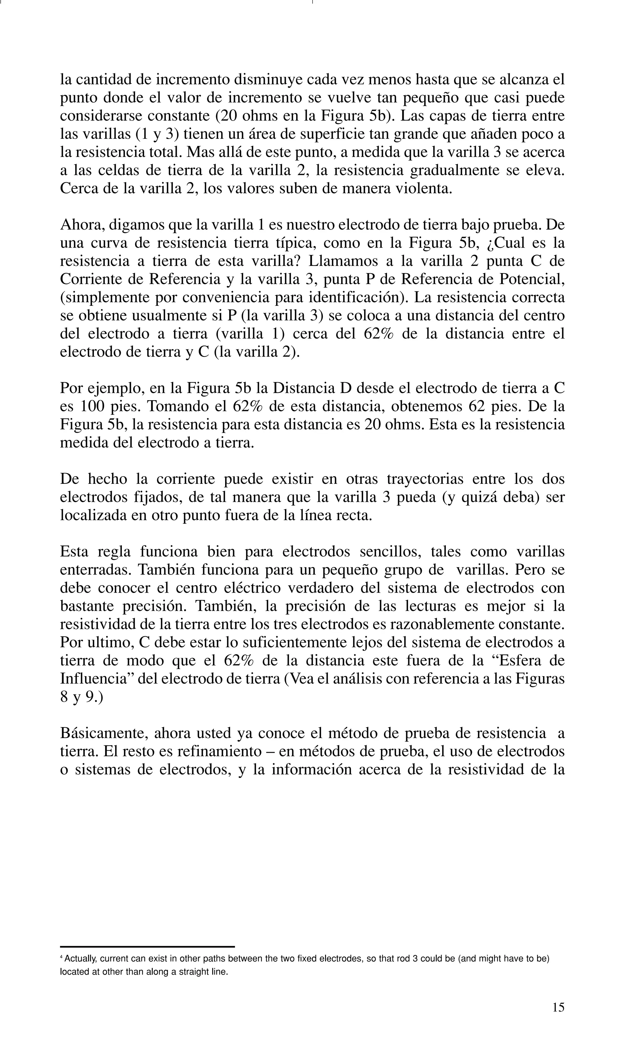 15
4
Actually, current can exist in other paths between the two fixed electrodes, so that rod 3 could be (and might have to be)
located at other than along a straight line.
la cantidad de incremento disminuye cada vez menos hasta que se alcanza el
punto donde el valor de incremento se vuelve tan pequeño que casi puede
considerarse constante (20 ohms en la Figura 5b). Las capas de tierra entre
las varillas (1 y 3) tienen un área de superficie tan grande que añaden poco a
la resistencia total. Mas allá de este punto, a medida que la varilla 3 se acerca
a las celdas de tierra de la varilla 2, la resistencia gradualmente se eleva.
Cerca de la varilla 2, los valores suben de manera violenta.
Ahora, digamos que la varilla 1 es nuestro electrodo de tierra bajo prueba. De
una curva de resistencia tierra típica, como en la Figura 5b, ¿Cual es la
resistencia a tierra de esta varilla? Llamamos a la varilla 2 punta C de
Corriente de Referencia y la varilla 3, punta P de Referencia de Potencial,
(simplemente por conveniencia para identificación). La resistencia correcta
se obtiene usualmente si P (la varilla 3) se coloca a una distancia del centro
del electrodo a tierra (varilla 1) cerca del 62% de la distancia entre el
electrodo de tierra y C (la varilla 2).
Por ejemplo, en la Figura 5b la Distancia D desde el electrodo de tierra a C
es 100 pies. Tomando el 62% de esta distancia, obtenemos 62 pies. De la
Figura 5b, la resistencia para esta distancia es 20 ohms. Esta es la resistencia
medida del electrodo a tierra.
De hecho la corriente puede existir en otras trayectorias entre los dos
electrodos fijados, de tal manera que la varilla 3 pueda (y quizá deba) ser
localizada en otro punto fuera de la línea recta.
Esta regla funciona bien para electrodos sencillos, tales como varillas
enterradas. También funciona para un pequeño grupo de varillas. Pero se
debe conocer el centro eléctrico verdadero del sistema de electrodos con
bastante precisión. También, la precisión de las lecturas es mejor si la
resistividad de la tierra entre los tres electrodos es razonablemente constante.
Por ultimo, C debe estar lo suficientemente lejos del sistema de electrodos a
tierra de modo que el 62% de la distancia este fuera de la “Esfera de
Influencia” del electrodo de tierra (Vea el análisis con referencia a las Figuras
8 y 9.)
Básicamente, ahora usted ya conoce el método de prueba de resistencia a
tierra. El resto es refinamiento – en métodos de prueba, el uso de electrodos
o sistemas de electrodos, y la información acerca de la resistividad de la
GDTE_spanish 8/30/01 8:57 AM Page 15
 