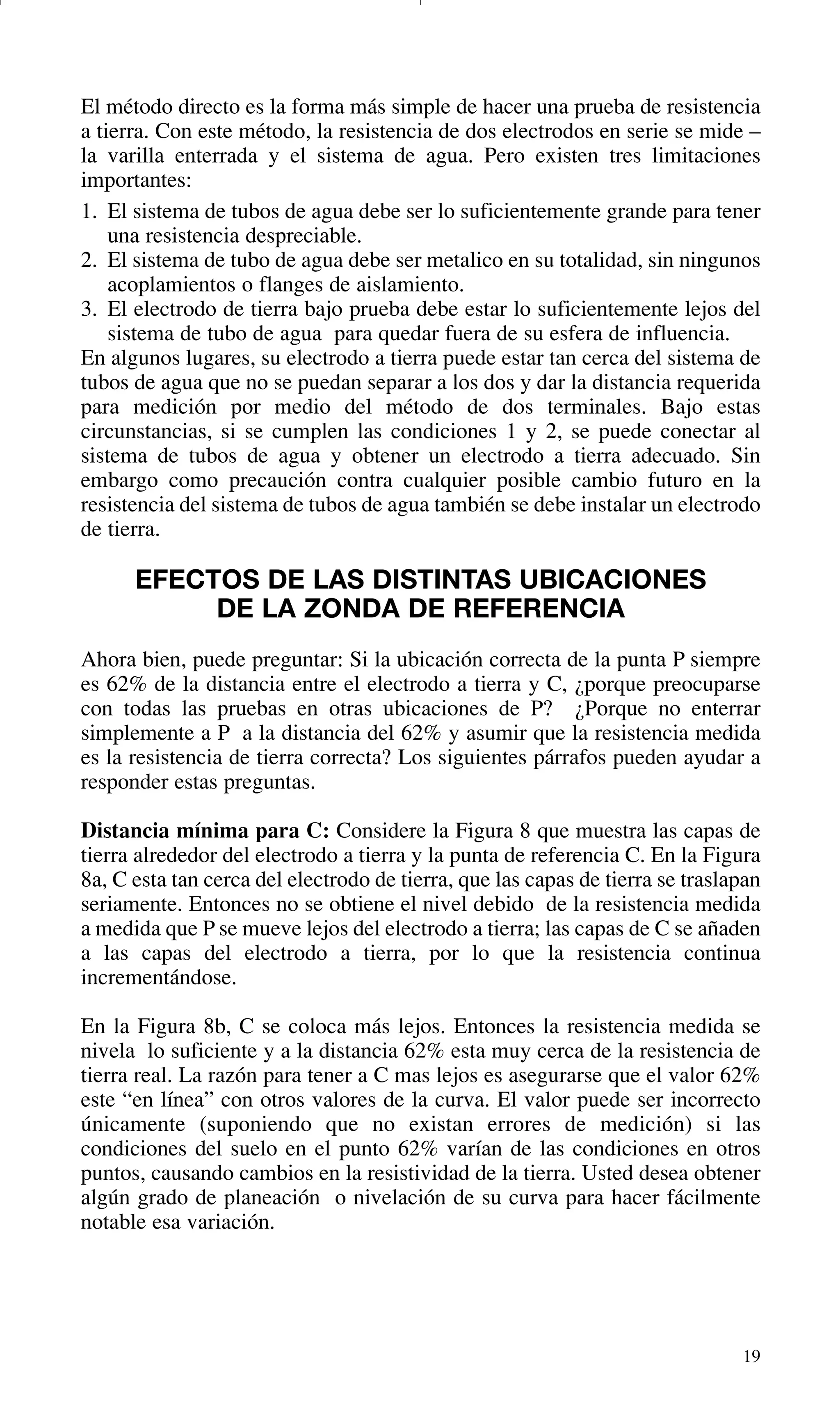 19
El método directo es la forma más simple de hacer una prueba de resistencia
a tierra. Con este método, la resistencia de dos electrodos en serie se mide –
la varilla enterrada y el sistema de agua. Pero existen tres limitaciones
importantes:
1. El sistema de tubos de agua debe ser lo suficientemente grande para tener
una resistencia despreciable.
2. El sistema de tubo de agua debe ser metalico en su totalidad, sin ningunos
acoplamientos o flanges de aislamiento.
3. El electrodo de tierra bajo prueba debe estar lo suficientemente lejos del
sistema de tubo de agua para quedar fuera de su esfera de influencia.
En algunos lugares, su electrodo a tierra puede estar tan cerca del sistema de
tubos de agua que no se puedan separar a los dos y dar la distancia requerida
para medición por medio del método de dos terminales. Bajo estas
circunstancias, si se cumplen las condiciones 1 y 2, se puede conectar al
sistema de tubos de agua y obtener un electrodo a tierra adecuado. Sin
embargo como precaución contra cualquier posible cambio futuro en la
resistencia del sistema de tubos de agua también se debe instalar un electrodo
de tierra.
EFECTOS DE LAS DISTINTAS UBICACIONES
DE LA ZONDA DE REFERENCIA
Ahora bien, puede preguntar: Si la ubicación correcta de la punta P siempre
es 62% de la distancia entre el electrodo a tierra y C, ¿porque preocuparse
con todas las pruebas en otras ubicaciones de P? ¿Porque no enterrar
simplemente a P a la distancia del 62% y asumir que la resistencia medida
es la resistencia de tierra correcta? Los siguientes párrafos pueden ayudar a
responder estas preguntas.
Distancia mínima para C: Considere la Figura 8 que muestra las capas de
tierra alrededor del electrodo a tierra y la punta de referencia C. En la Figura
8a, C esta tan cerca del electrodo de tierra, que las capas de tierra se traslapan
seriamente. Entonces no se obtiene el nivel debido de la resistencia medida
a medida que P se mueve lejos del electrodo a tierra; las capas de C se añaden
a las capas del electrodo a tierra, por lo que la resistencia continua
incrementándose.
En la Figura 8b, C se coloca más lejos. Entonces la resistencia medida se
nivela lo suficiente y a la distancia 62% esta muy cerca de la resistencia de
tierra real. La razón para tener a C mas lejos es asegurarse que el valor 62%
este “en línea” con otros valores de la curva. El valor puede ser incorrecto
únicamente (suponiendo que no existan errores de medición) si las
condiciones del suelo en el punto 62% varían de las condiciones en otros
puntos, causando cambios en la resistividad de la tierra. Usted desea obtener
algún grado de planeación o nivelación de su curva para hacer fácilmente
notable esa variación.
GDTE_spanish 8/30/01 8:57 AM Page 19
 