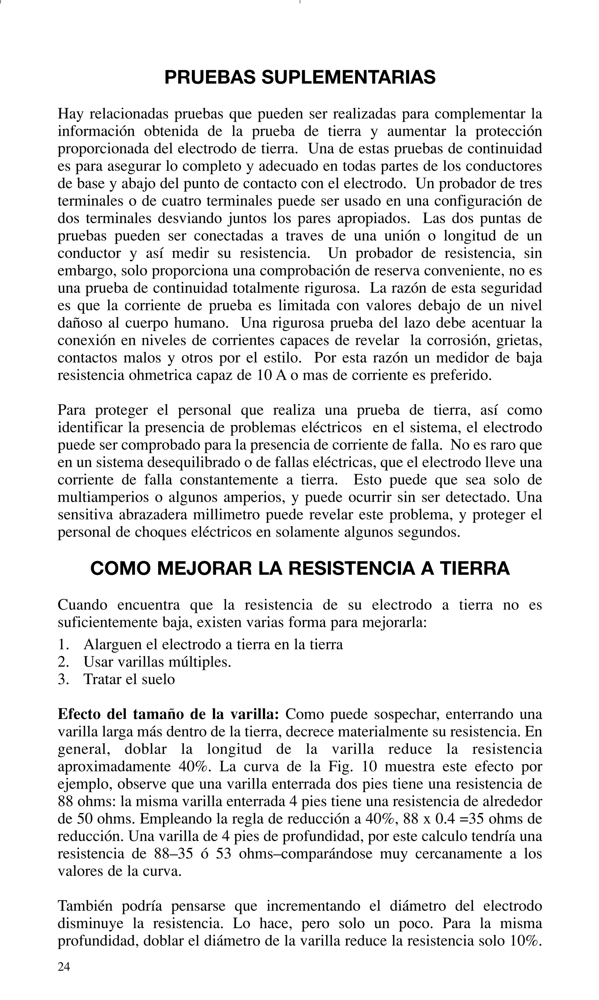 24
PRUEBAS SUPLEMENTARIAS
Hay relacionadas pruebas que pueden ser realizadas para complementar la
información obtenida de la prueba de tierra y aumentar la protección
proporcionada del electrodo de tierra. Una de estas pruebas de continuidad
es para asegurar lo completo y adecuado en todas partes de los conductores
de base y abajo del punto de contacto con el electrodo. Un probador de tres
terminales o de cuatro terminales puede ser usado en una configuración de
dos terminales desviando juntos los pares apropiados. Las dos puntas de
pruebas pueden ser conectadas a traves de una unión o longitud de un
conductor y así medir su resistencia. Un probador de resistencia, sin
embargo, solo proporciona una comprobación de reserva conveniente, no es
una prueba de continuidad totalmente rigurosa. La razón de esta seguridad
es que la corriente de prueba es limitada con valores debajo de un nivel
dañoso al cuerpo humano. Una rigurosa prueba del lazo debe acentuar la
conexión en niveles de corrientes capaces de revelar la corrosión, grietas,
contactos malos y otros por el estilo. Por esta razón un medidor de baja
resistencia ohmetrica capaz de 10 A o mas de corriente es preferido.
Para proteger el personal que realiza una prueba de tierra, así como
identificar la presencia de problemas eléctricos en el sistema, el electrodo
puede ser comprobado para la presencia de corriente de falla. No es raro que
en un sistema desequilibrado o de fallas eléctricas, que el electrodo lleve una
corriente de falla constantemente a tierra. Esto puede que sea solo de
multiamperios o algunos amperios, y puede ocurrir sin ser detectado. Una
sensitiva abrazadera millimetro puede revelar este problema, y proteger el
personal de choques eléctricos en solamente algunos segundos.
COMO MEJORAR LA RESISTENCIA A TIERRA
Cuando encuentra que la resistencia de su electrodo a tierra no es
suficientemente baja, existen varias forma para mejorarla:
1. Alarguen el electrodo a tierra en la tierra
2. Usar varillas múltiples.
3. Tratar el suelo
Efecto del tamaño de la varilla: Como puede sospechar, enterrando una
varilla larga más dentro de la tierra, decrece materialmente su resistencia. En
general, doblar la longitud de la varilla reduce la resistencia
aproximadamente 40%. La curva de la Fig. 10 muestra este efecto por
ejemplo, observe que una varilla enterrada dos pies tiene una resistencia de
88 ohms: la misma varilla enterrada 4 pies tiene una resistencia de alrededor
de 50 ohms. Empleando la regla de reducción a 40%, 88 x 0.4 =35 ohms de
reducción. Una varilla de 4 pies de profundidad, por este calculo tendría una
resistencia de 88–35 ó 53 ohms–comparándose muy cercanamente a los
valores de la curva.
También podría pensarse que incrementando el diámetro del electrodo
disminuye la resistencia. Lo hace, pero solo un poco. Para la misma
profundidad, doblar el diámetro de la varilla reduce la resistencia solo 10%.
GDTE_spanish 8/30/01 8:57 AM Page 24
 