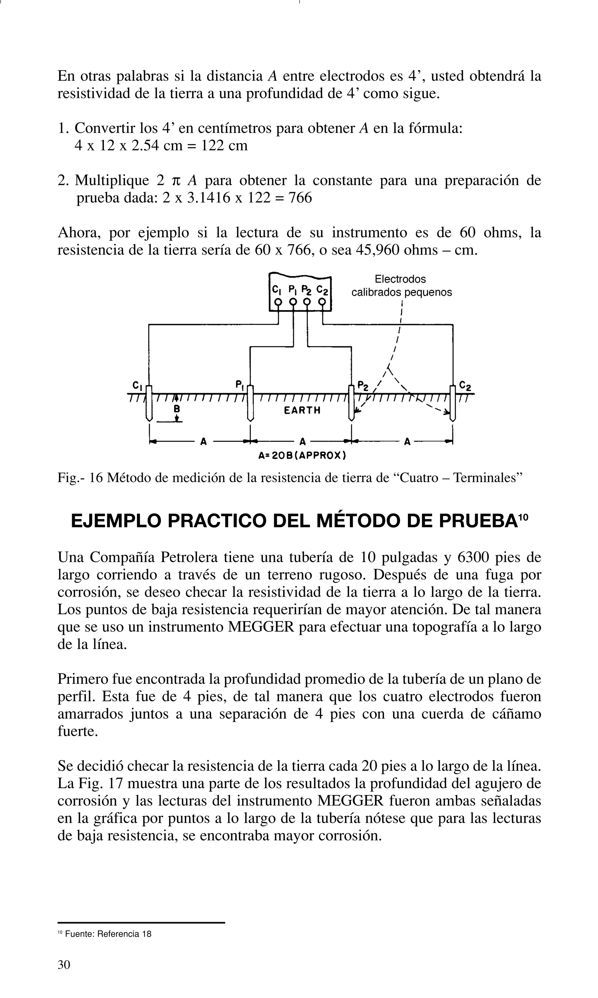 30
10
Fuente: Referencia 18
En otras palabras si la distancia A entre electrodos es 4’, usted obtendrá la
resistividad de la tierra a una profundidad de 4’ como sigue.
1. Convertir los 4’ en centímetros para obtener A en la fórmula:
4 x 12 x 2.54 cm = 122 cm
2. Multiplique 2 π A para obtener la constante para una preparación de
prueba dada: 2 x 3.1416 x 122 = 766
Ahora, por ejemplo si la lectura de su instrumento es de 60 ohms, la
resistencia de la tierra sería de 60 x 766, o sea 45,960 ohms – cm.
Fig.- 16 Método de medición de la resistencia de tierra de “Cuatro – Terminales”
EJEMPLO PRACTICO DEL MÉTODO DE PRUEBA10
Una Compañía Petrolera tiene una tubería de 10 pulgadas y 6300 pies de
largo corriendo a través de un terreno rugoso. Después de una fuga por
corrosión, se deseo checar la resistividad de la tierra a lo largo de la tierra.
Los puntos de baja resistencia requerirían de mayor atención. De tal manera
que se uso un instrumento MEGGER para efectuar una topografía a lo largo
de la línea.
Primero fue encontrada la profundidad promedio de la tubería de un plano de
perfil. Esta fue de 4 pies, de tal manera que los cuatro electrodos fueron
amarrados juntos a una separación de 4 pies con una cuerda de cáñamo
fuerte.
Se decidió checar la resistencia de la tierra cada 20 pies a lo largo de la línea.
La Fig. 17 muestra una parte de los resultados la profundidad del agujero de
corrosión y las lecturas del instrumento MEGGER fueron ambas señaladas
en la gráfica por puntos a lo largo de la tubería nótese que para las lecturas
de baja resistencia, se encontraba mayor corrosión.
GDTE_spanish 8/30/01 8:57 AM Page 30
 